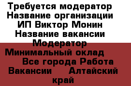 Требуется модератор › Название организации ­ ИП Виктор Монин › Название вакансии ­ Модератор › Минимальный оклад ­ 6 200 - Все города Работа » Вакансии   . Алтайский край